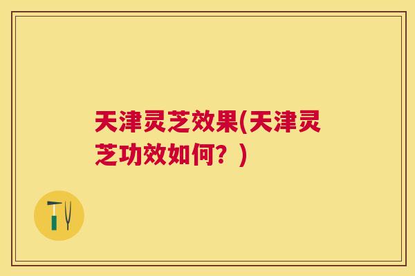 天津灵芝效果(天津灵芝功效如何？)
