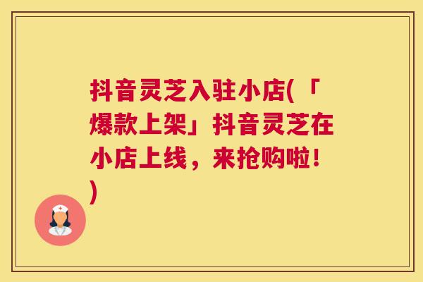 抖音灵芝入驻小店(「爆款上架」抖音灵芝在小店上线，来抢购啦！)