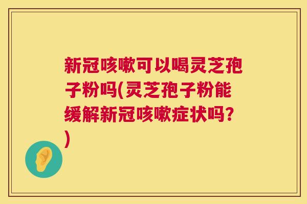 新冠可以喝灵芝孢子粉吗(灵芝孢子粉能缓解新冠症状吗？)