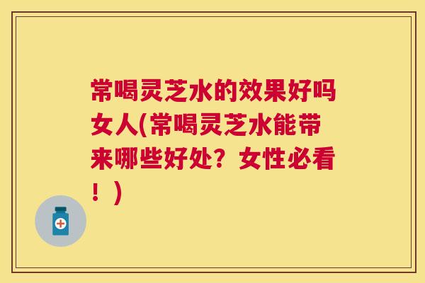 常喝灵芝水的效果好吗女人(常喝灵芝水能带来哪些好处？女性必看！)