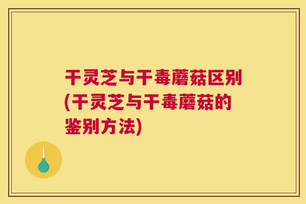 干灵芝与干毒蘑菇区别(干灵芝与干毒蘑菇的鉴别方法)