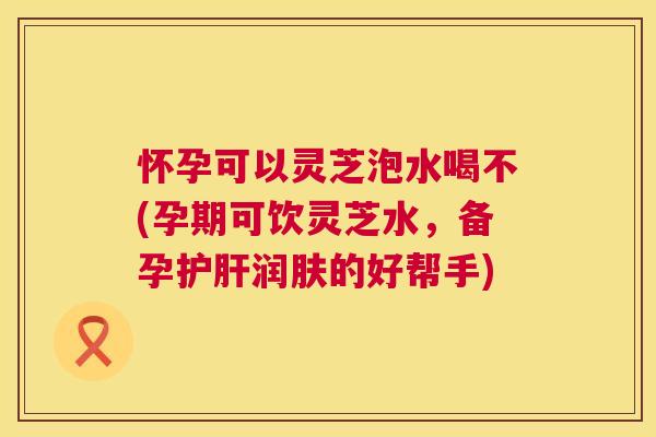 怀孕可以灵芝泡水喝不(孕期可饮灵芝水，备孕润肤的好帮手)