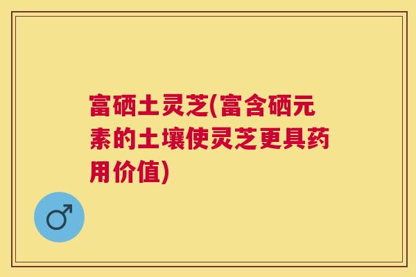 富硒土灵芝(富含硒元素的土壤使灵芝更具药用价值)