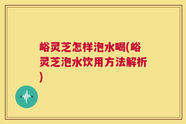峪灵芝怎样泡水喝(峪灵芝泡水饮用方法解析)