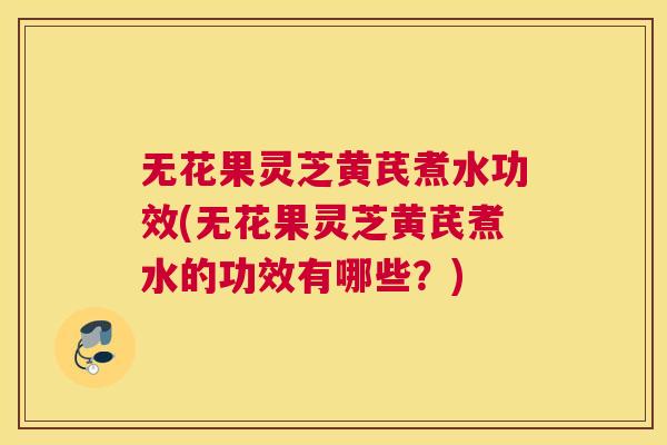 无花果灵芝黄芪煮水功效(无花果灵芝黄芪煮水的功效有哪些？)