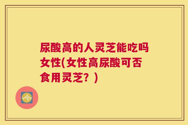 尿酸高的人灵芝能吃吗女性(女性高尿酸可否食用灵芝？)