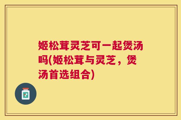 姬松茸灵芝可一起煲汤吗(姬松茸与灵芝，煲汤首选组合)