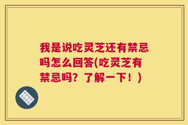 我是说吃灵芝还有禁忌吗怎么回答(吃灵芝有禁忌吗？了解一下！)