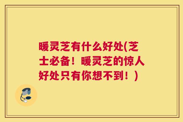 暖灵芝有什么好处(芝士必备！暖灵芝的惊人好处只有你想不到！)