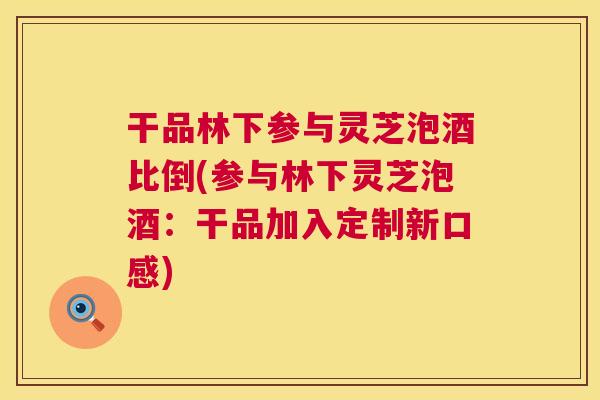 干品林下参与灵芝泡酒比倒(参与林下灵芝泡酒：干品加入定制新口感)