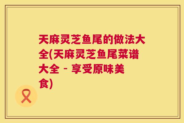 天麻灵芝鱼尾的做法大全(天麻灵芝鱼尾菜谱大全 - 享受原味美食)