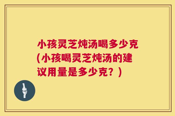 小孩灵芝炖汤喝多少克(小孩喝灵芝炖汤的建议用量是多少克？)