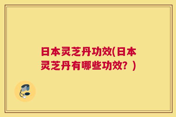 日本灵芝丹功效(日本灵芝丹有哪些功效？)