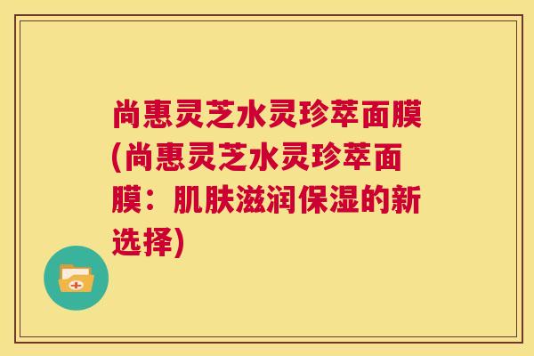 尚惠灵芝水灵珍萃面膜(尚惠灵芝水灵珍萃面膜：滋润保湿的新选择)