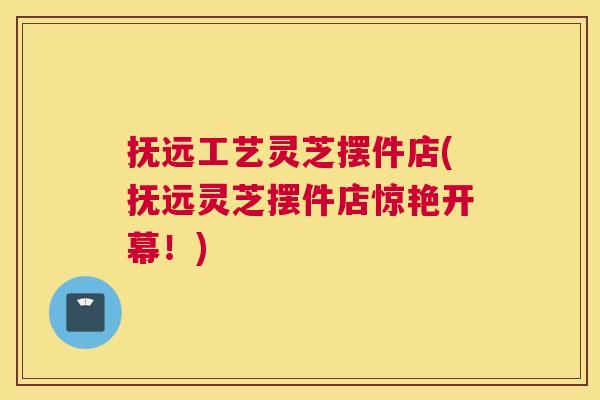 抚远工艺灵芝摆件店(抚远灵芝摆件店惊艳开幕！)