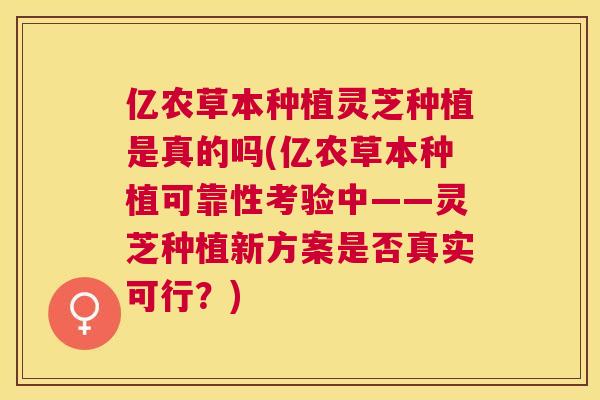 亿农草本种植灵芝种植是真的吗(亿农草本种植可靠性考验中——灵芝种植新方案是否真实可行?) 亿农草本种植灵芝种植是真的吗(亿农草本种植可靠性考验中——灵芝种植新方案是否真实可行?)