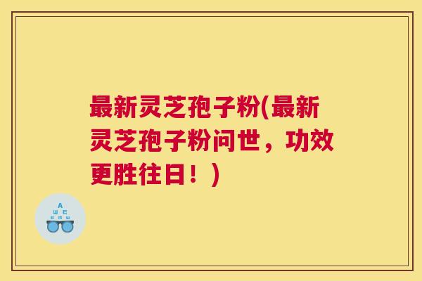 最新灵芝孢子粉(最新灵芝孢子粉问世,功效更胜往日!) 最新灵芝孢子粉(最新灵芝孢子粉问世,功效更胜往日!)