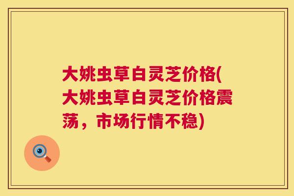 大姚虫草白灵芝价格(大姚虫草白灵芝价格震荡,市场行情不稳) 大姚虫草白灵芝价格(大姚虫草白灵芝价格震荡,市场行情不稳)