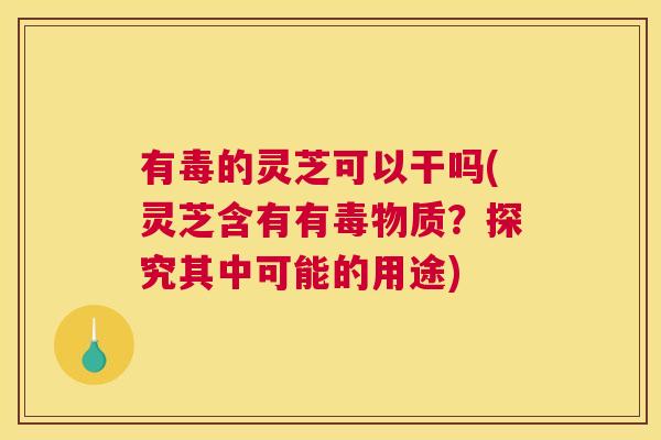 有毒的灵芝可以干吗(灵芝含有有毒物质?探究其中可能的用途) 有毒的灵芝可以干吗(灵芝含有有毒物质?探究其中可能的用途)