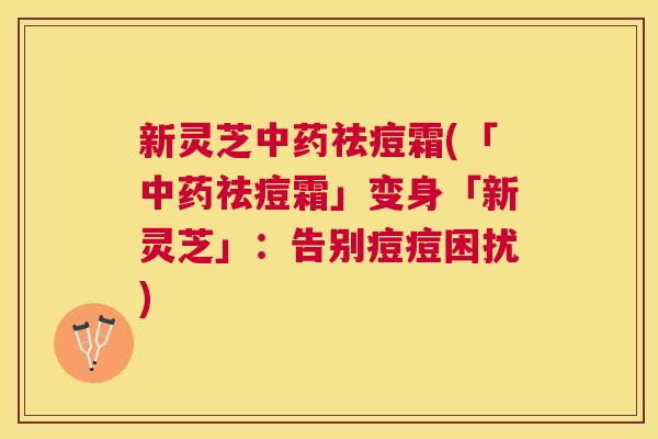 新灵芝中药祛痘霜(「中药祛痘霜」变身「新灵芝」:告别痘痘困扰) 新灵芝中药祛痘霜(「中药祛痘霜」变身「新灵芝」:告别痘痘困扰)