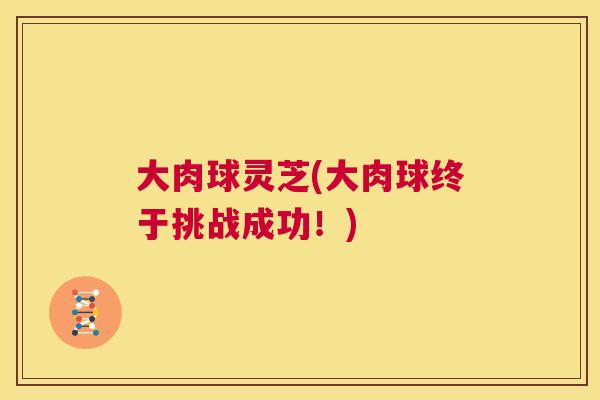 大肉球灵芝(大肉球终于挑战成功!) 大肉球灵芝(大肉球终于挑战成功!)