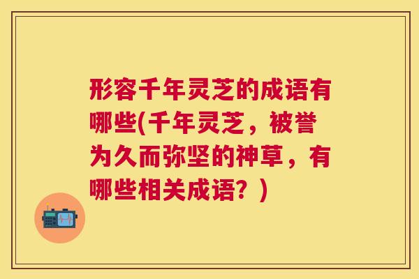 形容千年灵芝的成语有哪些(千年灵芝,被誉为久而弥坚的神草,有哪些相关成语?) 形容千年灵芝的成语有哪些(千年灵芝,被誉为久而弥坚的神草,有哪些相关成语?)