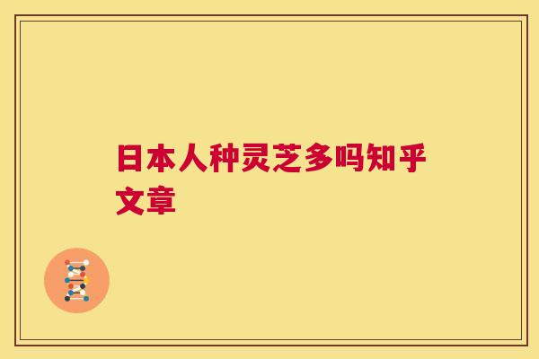 日本人种灵芝多吗知乎文章 日本人种灵芝多吗知乎文章