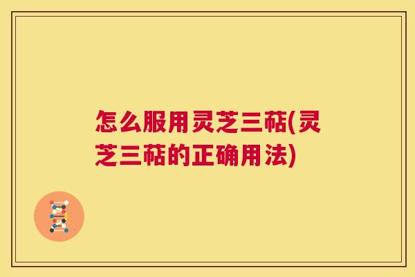 怎么服用灵芝三萜(灵芝三萜的正确用法) 怎么服用灵芝三萜(灵芝三萜的正确用法)