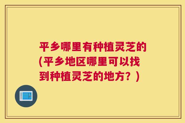 平乡哪里有种植灵芝的(平乡地区哪里可以找到种植灵芝的地方?) 平乡哪里有种植灵芝的(平乡地区哪里可以找到种植灵芝的地方?)
