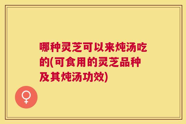 哪种灵芝可以来炖汤吃的(可食用的灵芝品种及其炖汤功效) 哪种灵芝可以来炖汤吃的(可食用的灵芝品种及其炖汤功效)