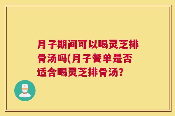月子期间可以喝灵芝排骨汤吗(月子餐单是否适合喝灵芝排骨汤? 月子期间可以喝灵芝排骨汤吗(月子餐单是否适合喝灵芝排骨汤?