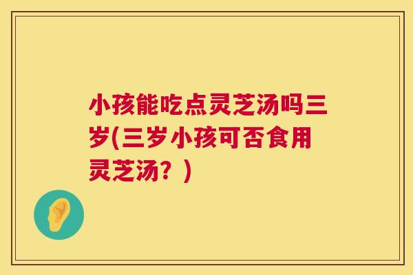 小孩能吃点灵芝汤吗三岁(三岁小孩可否食用灵芝汤?) 小孩能吃点灵芝汤吗三岁(三岁小孩可否食用灵芝汤?)