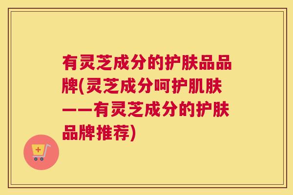 有灵芝成分的护肤品品牌(灵芝成分呵护肌肤——有灵芝成分的护肤品牌推荐) 有灵芝成分的护肤品品牌(灵芝成分呵护肌肤——有灵芝成分的护肤品牌推荐)