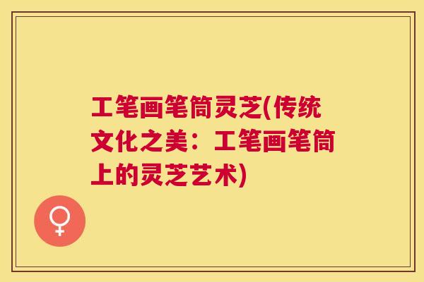 工笔画笔筒灵芝(传统文化之美:工笔画笔筒上的灵芝艺术) 工笔画笔筒灵芝(传统文化之美:工笔画笔筒上的灵芝艺术)