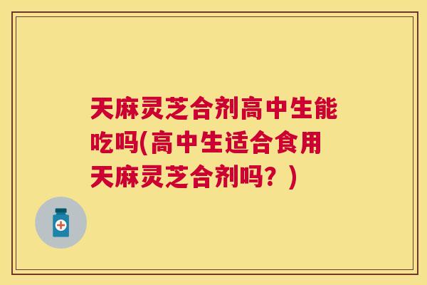 天麻灵芝合剂高中生能吃吗(高中生适合食用天麻灵芝合剂吗?) 天麻灵芝合剂高中生能吃吗(高中生适合食用天麻灵芝合剂吗?)