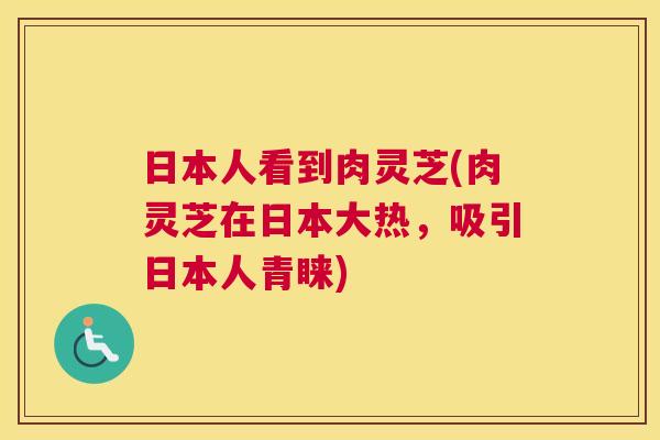 日本人看到肉灵芝(肉灵芝在日本大热,吸引日本人青睐) 日本人看到肉灵芝(肉灵芝在日本大热,吸引日本人青睐)