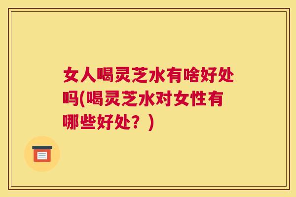 女人喝灵芝水有啥好处吗(喝灵芝水对女性有哪些好处?) 女人喝灵芝水有啥好处吗(喝灵芝水对女性有哪些好处?)