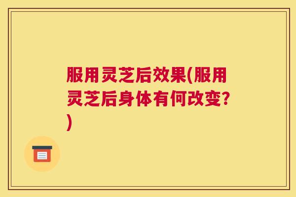 服用灵芝后效果(服用灵芝后身体有何改变?) 服用灵芝后效果(服用灵芝后身体有何改变?)