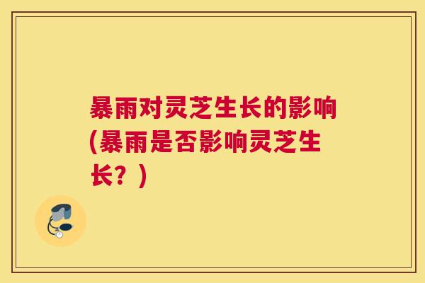 暴雨对灵芝生长的影响(暴雨是否影响灵芝生长?) 暴雨对灵芝生长的影响(暴雨是否影响灵芝生长?)