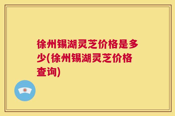 徐州锡湖灵芝价格是多少(徐州锡湖灵芝价格查询) 徐州锡湖灵芝价格是多少(徐州锡湖灵芝价格查询)