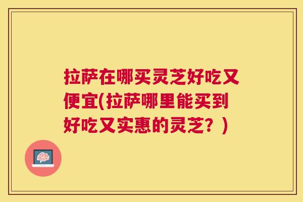 拉萨在哪买灵芝好吃又便宜(拉萨哪里能买到好吃又实惠的灵芝?) 拉萨在哪买灵芝好吃又便宜(拉萨哪里能买到好吃又实惠的灵芝?)