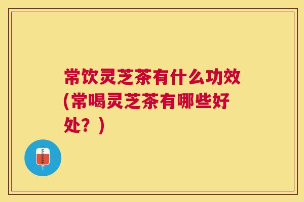 常饮灵芝茶有什么功效(常喝灵芝茶有哪些好处？)