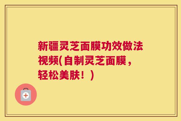 新疆灵芝面膜功效做法视频(自制灵芝面膜，轻松美肤！)