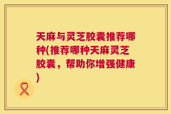 天麻与灵芝胶囊推荐哪种(推荐哪种天麻灵芝胶囊，帮助你增强健康)
