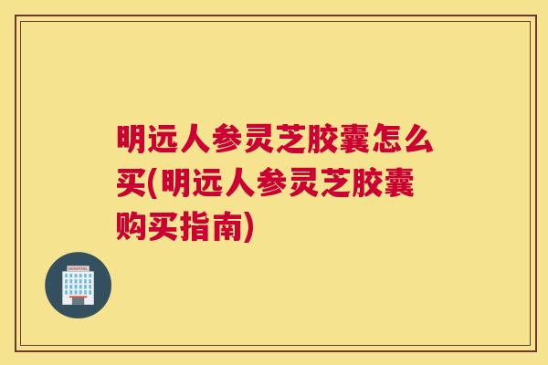 明远人参灵芝胶囊怎么买(明远人参灵芝胶囊购买指南)