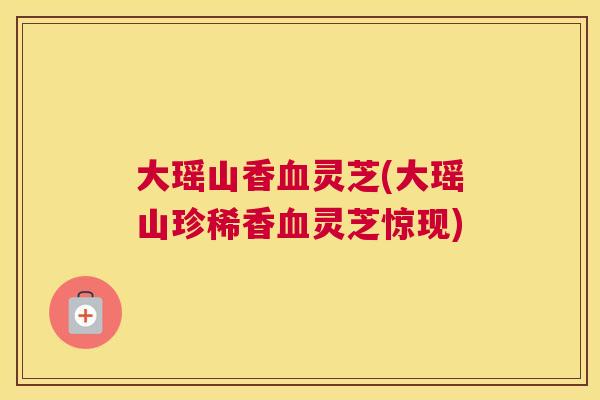 大瑶山香灵芝(大瑶山珍稀香灵芝惊现)