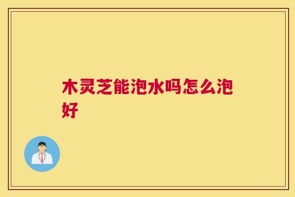 木灵芝能泡水吗怎么泡好 木灵芝能泡水吗怎么泡好