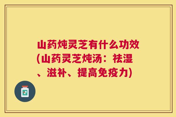 山药炖灵芝有什么功效(山药灵芝炖汤：祛湿、滋补、提高免疫力)