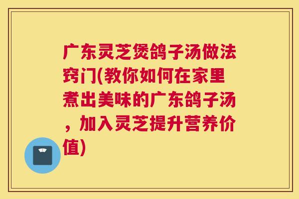 广东灵芝煲鸽子汤做法窍门(教你如何在家里煮出美味的广东鸽子汤，加入灵芝提升营养价值)