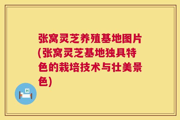 张窝灵芝养殖基地图片(张窝灵芝基地独具特色的栽培技术与壮美景色) 张窝灵芝养殖基地图片(张窝灵芝基地独具特色的栽培技术与壮美景色)